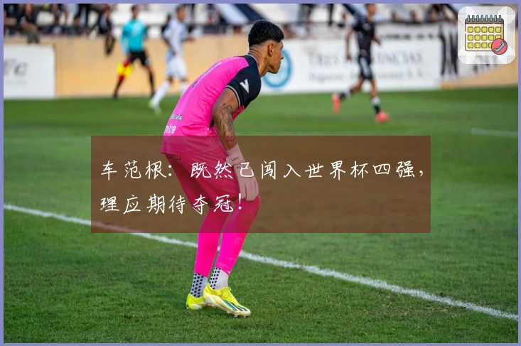 车范根：既然已闯入世界杯四强，理应期待夺冠！