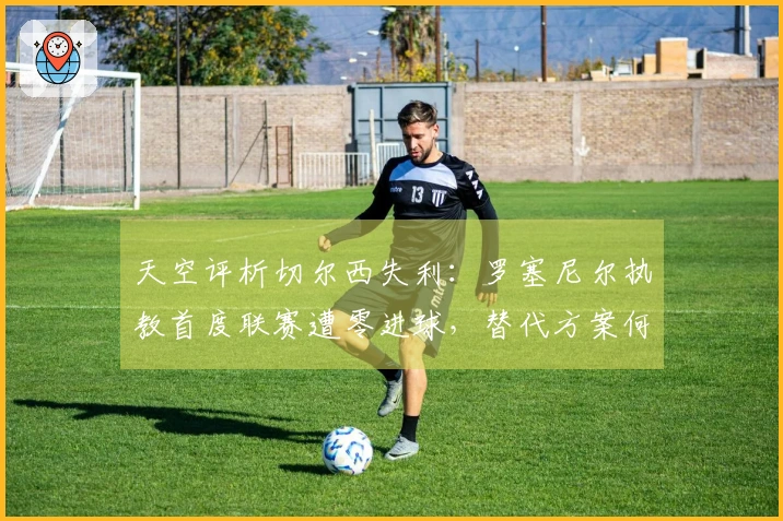 天空评析切尔西失利：罗塞尼尔执教首度联赛遭零进球，替代方案何在？