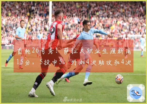 首轮26号秀！萨拉夫职业生涯新高15分，5投中5，外加4次助攻和4次抢断