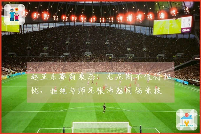 赵正东赛前表态：尤尼斯不值得担忧，拒绝与师兄张沛勉同场竞技
