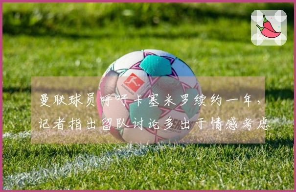 曼联球员呼吁卡塞米罗续约一年，记者指出留队讨论多出于情感考虑。