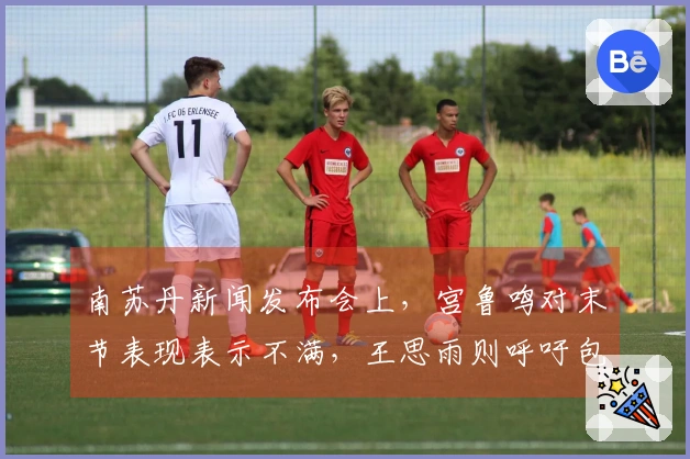 南苏丹新闻发布会上,宫鲁鸣对末节表现表示不满,王思雨则呼吁包容张子宇的表现。