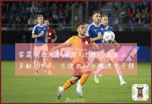 雷霆战胜狼队延续8连胜，亚历山大贡献20+10，兰德尔32分难挽华子颓势