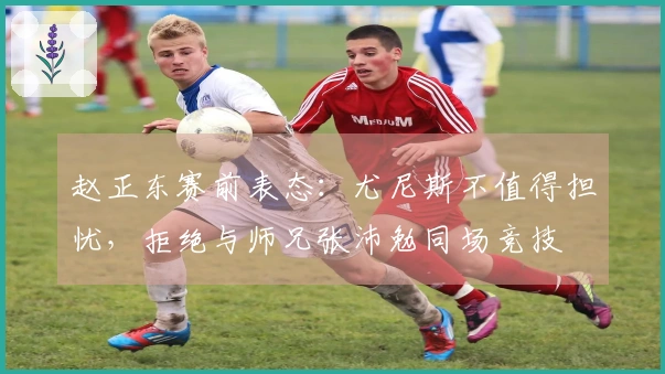 赵正东赛前表态：尤尼斯不值得担忧，拒绝与师兄张沛勉同场竞技