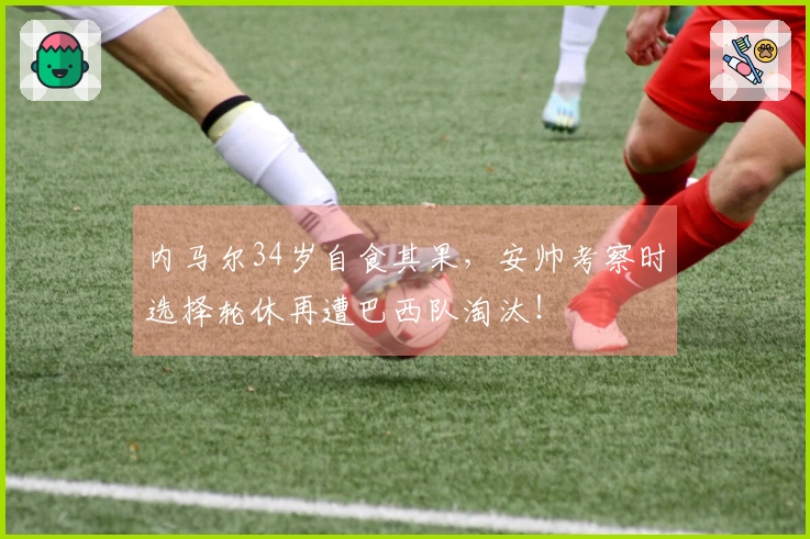 内马尔34岁自食其果，安帅考察时选择轮休再遭巴西队淘汰！