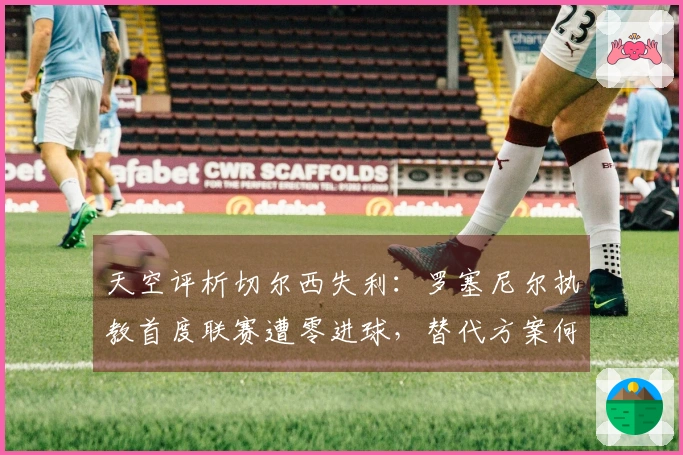 天空评析切尔西失利：罗塞尼尔执教首度联赛遭零进球，替代方案何在？