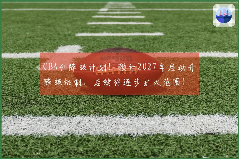 CBA升降级计划！预计2027年启动升降级机制，后续将逐步扩大范围！