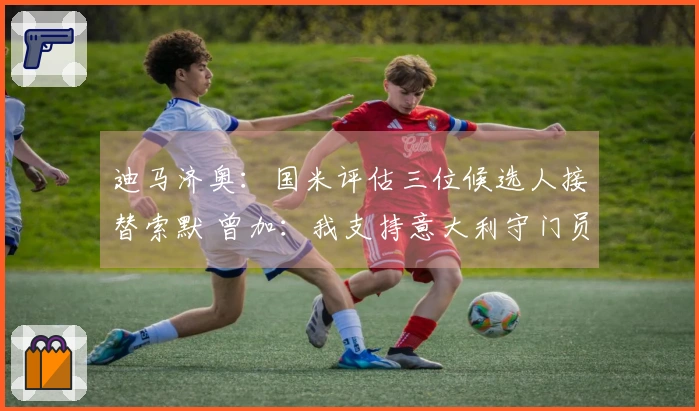 迪马济奥：国米评估三位候选人接替索默 曾加：我支持意大利守门员