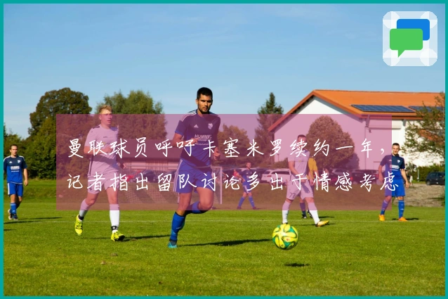 曼联球员呼吁卡塞米罗续约一年，记者指出留队讨论多出于情感考虑。